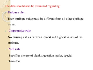 The data should also be examined regarding:
o Unique rule:
Each attribute value must be different from all other attribute
value.
o Consecutive rule
No missing values between lowest and highest values of the
attribute.
o Null rule
Specifies the use of blanks, question marks, special
characters.
 
