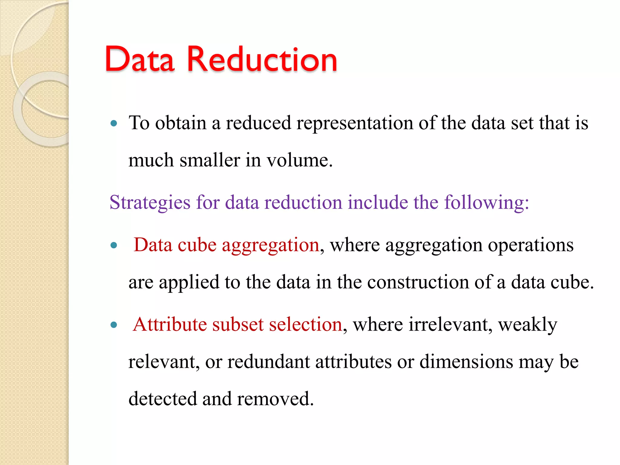 Data Reduction
 To obtain a reduced representation of the data set that is
much smaller in volume.
Strategies for data reduction include the following:
 Data cube aggregation, where aggregation operations
are applied to the data in the construction of a data cube.
 Attribute subset selection, where irrelevant, weakly
relevant, or redundant attributes or dimensions may be
detected and removed.
 
