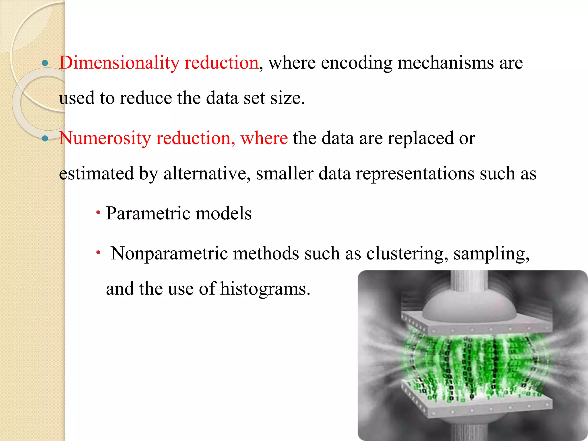  Dimensionality reduction, where encoding mechanisms are
used to reduce the data set size.
 Numerosity reduction, where the data are replaced or
estimated by alternative, smaller data representations such as
 Parametric models
 Nonparametric methods such as clustering, sampling,
and the use of histograms.
 