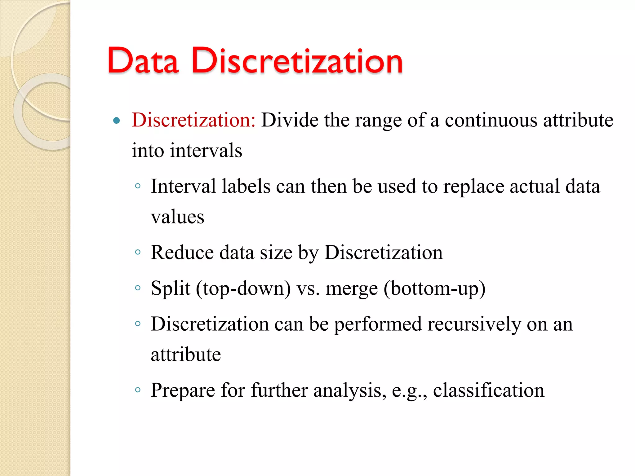 Data Discretization
 Discretization: Divide the range of a continuous attribute
into intervals
◦ Interval labels can then be used to replace actual data
values
◦ Reduce data size by Discretization
◦ Split (top-down) vs. merge (bottom-up)
◦ Discretization can be performed recursively on an
attribute
◦ Prepare for further analysis, e.g., classification
 