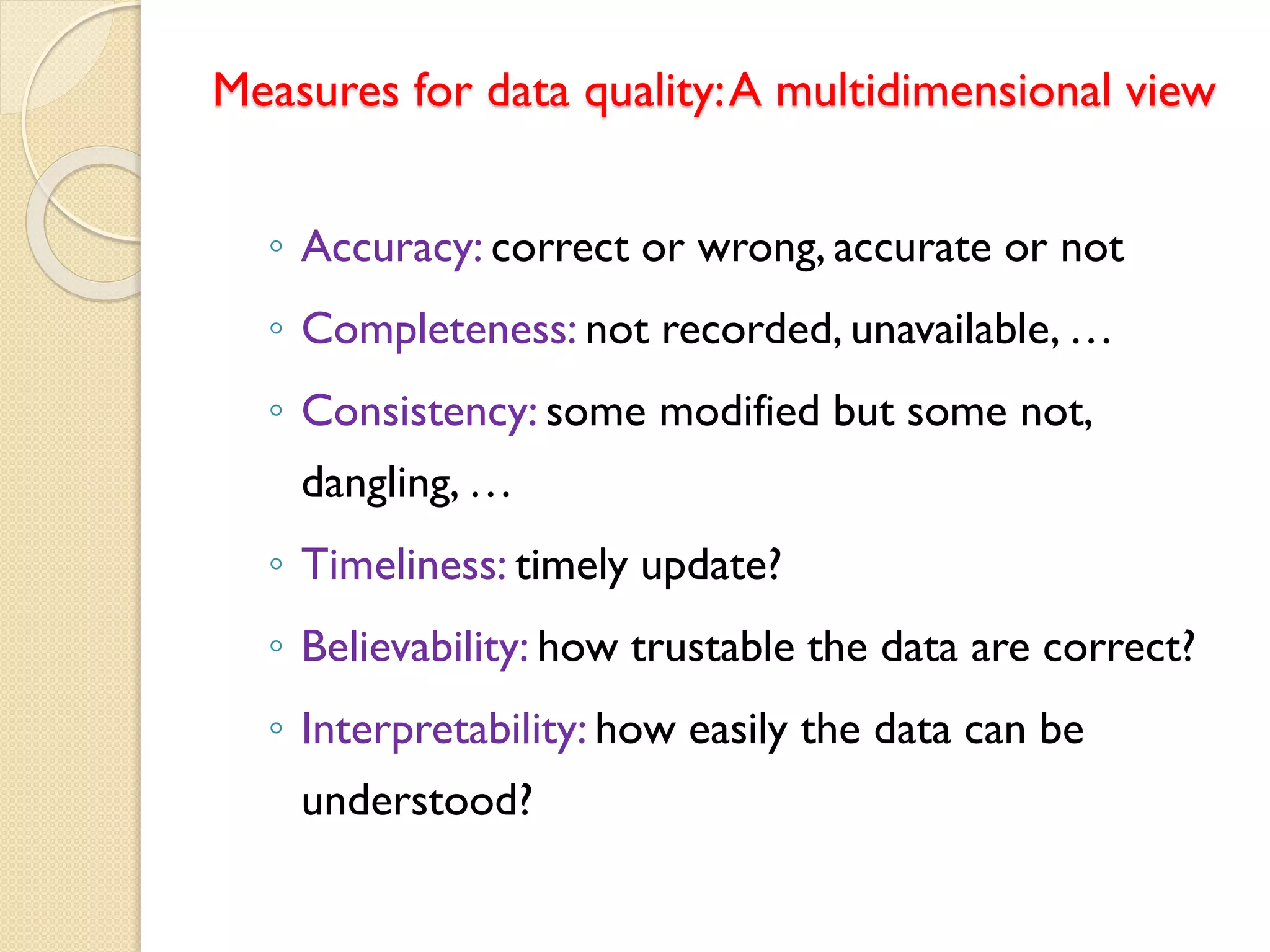 Measures for data quality:A multidimensional view
◦ Accuracy: correct or wrong, accurate or not
◦ Completeness: not recorded, unavailable, …
◦ Consistency: some modified but some not,
dangling, …
◦ Timeliness: timely update?
◦ Believability: how trustable the data are correct?
◦ Interpretability: how easily the data can be
understood?
 