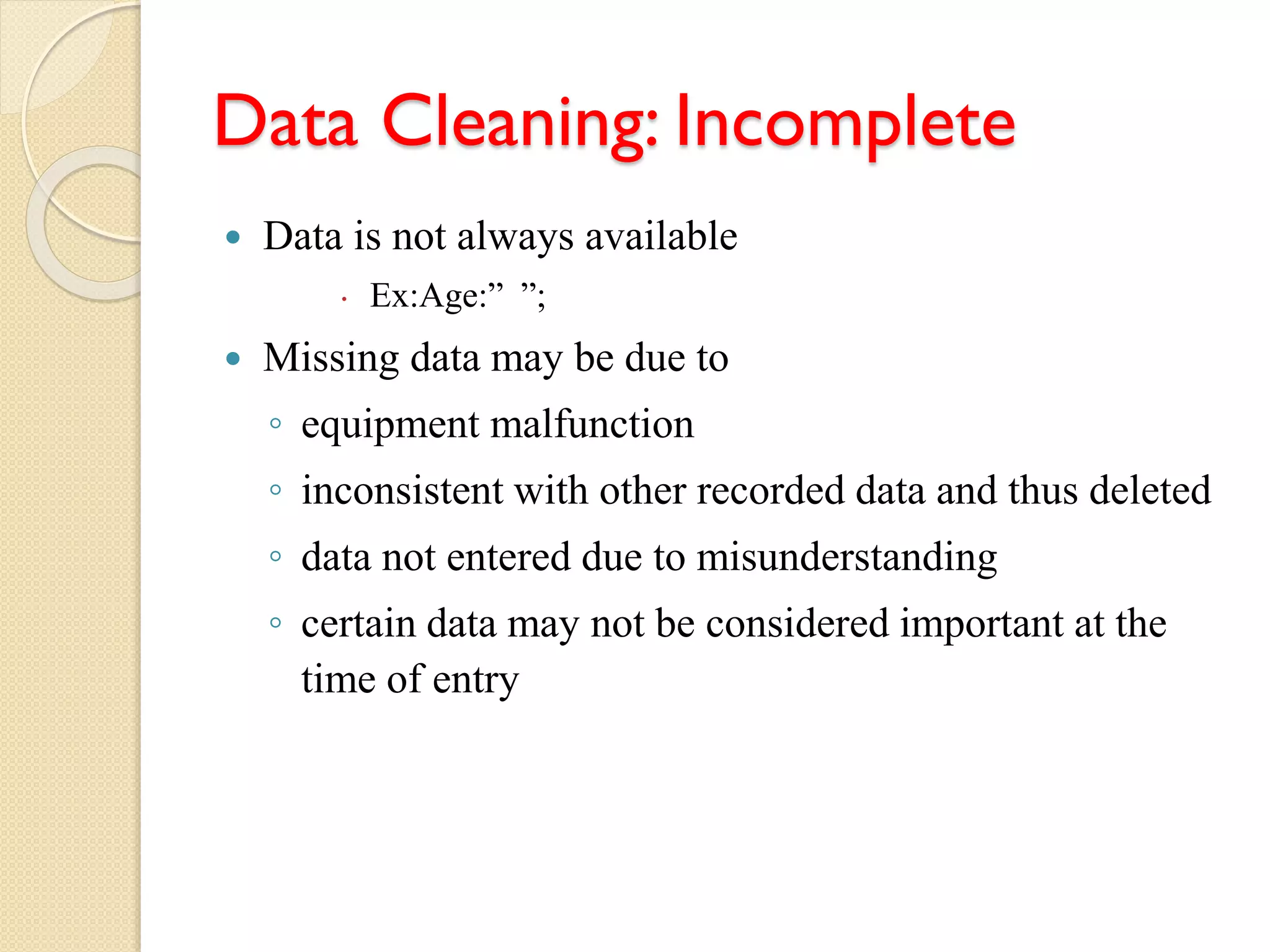 Data Cleaning: Incomplete
 Data is not always available
 Ex:Age:” ”;
 Missing data may be due to
◦ equipment malfunction
◦ inconsistent with other recorded data and thus deleted
◦ data not entered due to misunderstanding
◦ certain data may not be considered important at the
time of entry
 