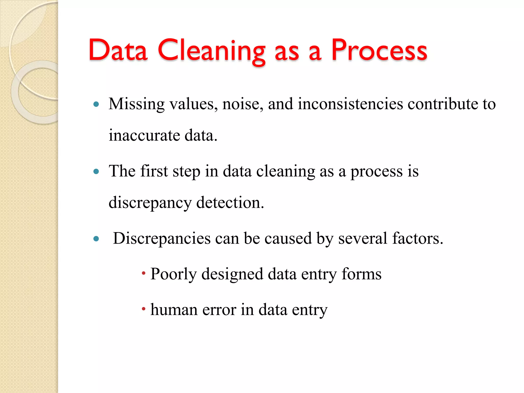 Data Cleaning as a Process
 Missing values, noise, and inconsistencies contribute to
inaccurate data.
 The first step in data cleaning as a process is
discrepancy detection.
 Discrepancies can be caused by several factors.
 Poorly designed data entry forms
 human error in data entry
 