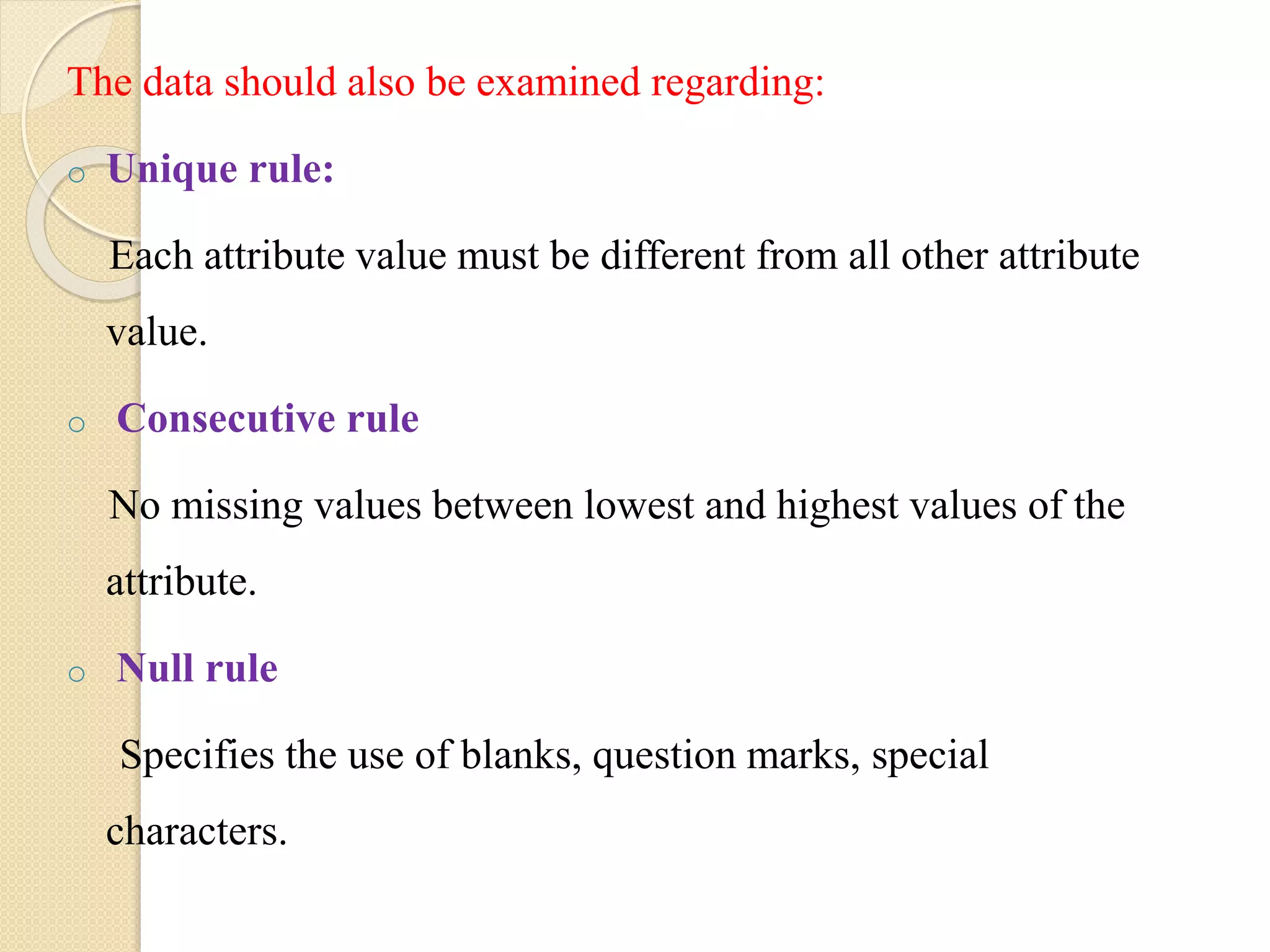 The data should also be examined regarding:
o Unique rule:
Each attribute value must be different from all other attribute
value.
o Consecutive rule
No missing values between lowest and highest values of the
attribute.
o Null rule
Specifies the use of blanks, question marks, special
characters.
 