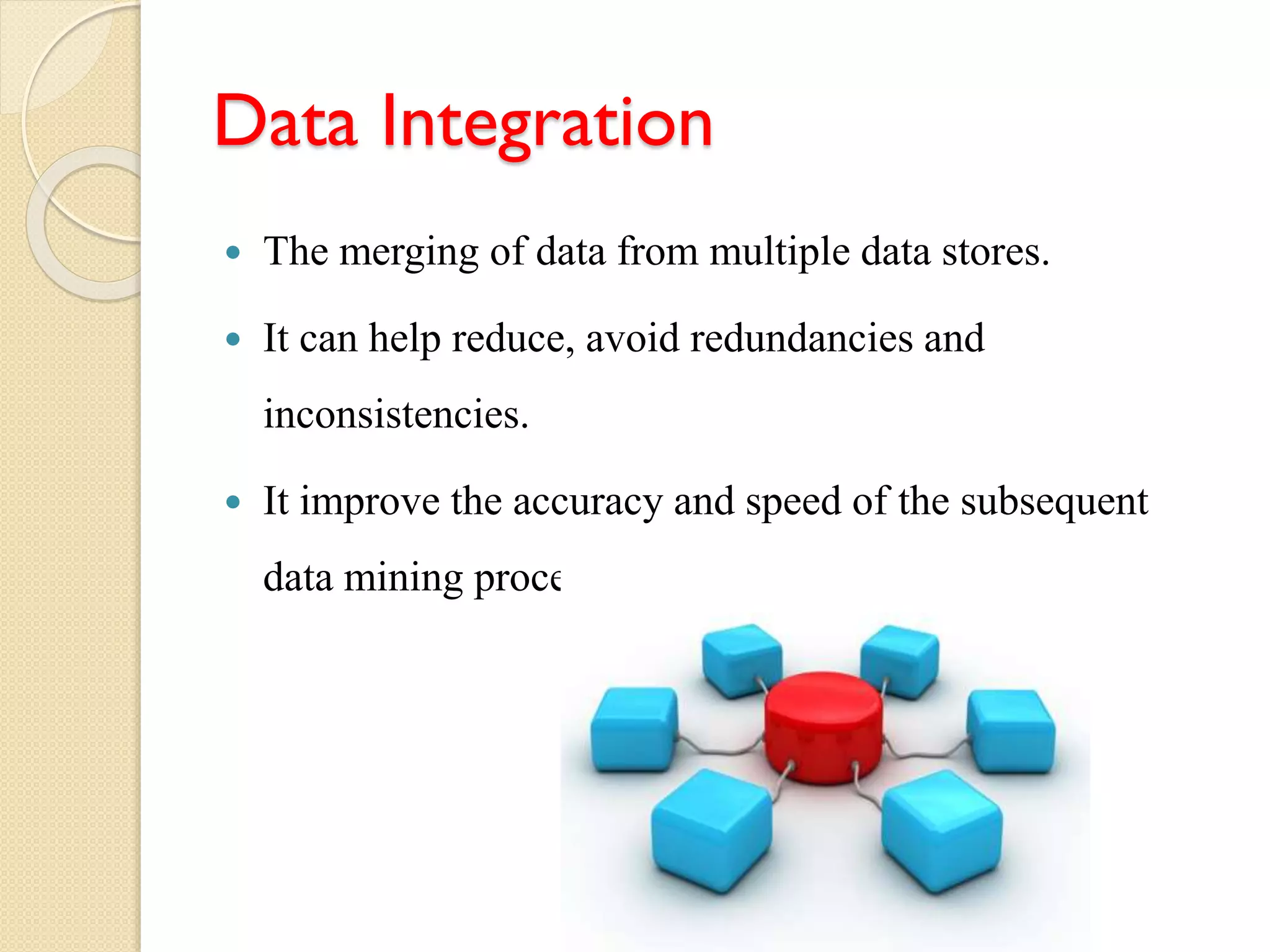 Data Integration
 The merging of data from multiple data stores.
 It can help reduce, avoid redundancies and
inconsistencies.
 It improve the accuracy and speed of the subsequent
data mining process.
 