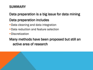SUMMARY
Data preparation is a big issue for data mining
Data preparation includes
Data cleaning and data integration
Data reduction and feature selection
Discretization
Many methods have been proposed but still an
active area of research
 