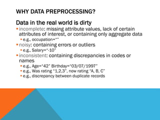 WHY DATA PREPROCESSING?
Data in the real world is dirty
incomplete: missing attribute values, lack of certain
attributes of interest, or containing only aggregate data
 e.g., occupation=“”
noisy: containing errors or outliers
 e.g., Salary=“-10”
inconsistent: containing discrepancies in codes or
names
 e.g., Age=“42” Birthday=“03/07/1997”
 e.g., Was rating “1,2,3”, now rating “A, B, C”
 e.g., discrepancy between duplicate records
 