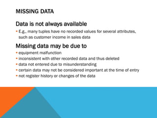 MISSING DATA
Data is not always available
 E.g., many tuples have no recorded values for several attributes,
such as customer income in sales data
Missing data may be due to
 equipment malfunction
 inconsistent with other recorded data and thus deleted
 data not entered due to misunderstanding
 certain data may not be considered important at the time of entry
 not register history or changes of the data
 