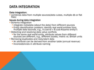 DATA INTEGRATION
Data integration:
 combines data from multiple sources(data cubes, multiple db or flat
files)
Issues during data integration
 Schema integration
 integrate metadata (about the data) from different sources
 Entity identification problem: identify real world entities from
multiple data sources, e.g., A.cust-id  B.cust-#(same entity?)
 Detecting and resolving data value conflicts
 for the same real world entity, attribute values from different
sources are different, e.g., different scales, metric vs. British units
 Removing duplicates and redundant data
 An attribute can be derived from another table (annual revenue)
 Inconsistencies in attribute naming
 
