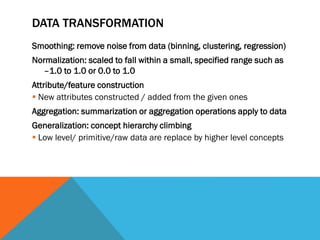 DATA TRANSFORMATION
Smoothing: remove noise from data (binning, clustering, regression)
Normalization: scaled to fall within a small, specified range such as
–1.0 to 1.0 or 0.0 to 1.0
Attribute/feature construction
 New attributes constructed / added from the given ones
Aggregation: summarization or aggregation operations apply to data
Generalization: concept hierarchy climbing
 Low level/ primitive/raw data are replace by higher level concepts
 