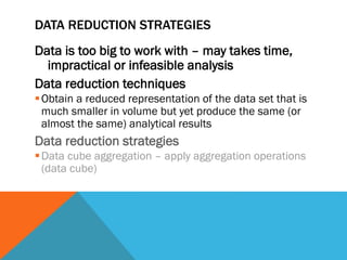 DATA REDUCTION STRATEGIES
Data is too big to work with – may takes time,
impractical or infeasible analysis
Data reduction techniques
Obtain a reduced representation of the data set that is
much smaller in volume but yet produce the same (or
almost the same) analytical results
Data reduction strategies
Data cube aggregation – apply aggregation operations
(data cube)
 