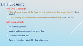 Data Cleaning
 Why Data Cleaning?
 “Data cleaning is one of the three biggest problems in data warehousing”—Ralph
Kimball
 “Data cleaning is the number one problem in data warehousing”—DCI survey
 Data cleaning tasks
 Fill in missing values
 Identify outliers and smooth out noisy data
 Correct inconsistent data
 Resolve redundancy caused by data integration
 