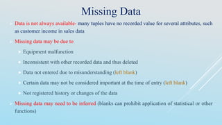 Missing Data
 Data is not always available- many tuples have no recorded value for several attributes, such
as customer income in sales data
 Missing data may be due to
 Equipment malfunction
 Inconsistent with other recorded data and thus deleted
 Data not entered due to misunderstanding (left blank)
 Certain data may not be considered important at the time of entry (left blank)
 Not registered history or changes of the data
 Missing data may need to be inferred (blanks can prohibit application of statistical or other
functions)
 
