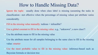 How to Handle Missing Data?
 Ignore the tuple: usually done when class label is missing (assuming the tasks in
classification—not effective when the percentage of missing values per attribute varies
considerably.
 Fill in the missing value manually: tedious + infeasible?
 Use a global constant to fill in the missing value: e.g., “unknown”, a new class?!
 Use the attribute mean to fill in the missing value
 Use the attribute mean for all samples belonging to the same class to fill in the missing
value: smarter
 Use the most probable value to fill in the missing value: inference-based such as
Bayesian formula or decision tree
 