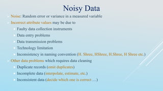 Noisy Data
 Noise: Random error or variance in a measured variable
 Incorrect attribute values may be due to
 Faulty data collection instruments
 Data entry problems
 Data transmission problems
 Technology limitation
 Inconsistency in naming convention (H. Shree, HShree, H.Shree, H Shree etc.)
 Other data problems which requires data cleaning
 Duplicate records (omit duplicates)
 Incomplete data (interpolate, estimate, etc.)
 Inconsistent data (decide which one is correct …)
 