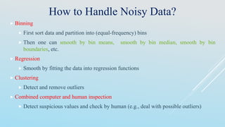How to Handle Noisy Data?
 Binning
 First sort data and partition into (equal-frequency) bins
 Then one can smooth by bin means, smooth by bin median, smooth by bin
boundaries, etc.
 Regression
 Smooth by fitting the data into regression functions
 Clustering
 Detect and remove outliers
 Combined computer and human inspection
 Detect suspicious values and check by human (e.g., deal with possible outliers)
 