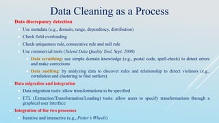 Data Cleaning as a Process
 Data discrepancy detection
 Use metadata (e.g., domain, range, dependency, distribution)
 Check field overloading
 Check uniqueness rule, consecutive rule and null rule
 Use commercial tools (Talend Data Quality Tool, Sept. 2008)
 Data scrubbing: use simple domain knowledge (e.g., postal code, spell-check) to detect errors
and make corrections
 Data auditing: by analyzing data to discover rules and relationship to detect violators (e.g.,
correlation and clustering to find outliers)
 Data migration and integration
 Data migration tools: allow transformations to be specified
 ETL (Extraction/Transformation/Loading) tools: allow users to specify transformations through a
graphical user interface
 Integration of the two processes
 Iterative and interactive (e.g., Potter’s Wheels)
 