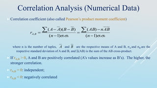  Correlation coefficient (also called Pearson’s product moment coefficient)
where n is the number of tuples, and are the respective means of A and B, σA and σB are the
respective standard deviation of A and B, and Σ(AB) is the sum of the AB cross-product.
 If rA,B > 0, A and B are positively correlated (A’s values increase as B’s). The higher, the
stronger correlation.
 rA,B = 0: independent;
 rA,B < 0: negatively correlated
Correlation Analysis (Numerical Data)
BABA n
BAnAB
n
BBAA
r BA
 )1(
)(
)1(
))((
,







A B
 