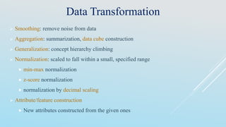 Data Transformation
 Smoothing: remove noise from data
 Aggregation: summarization, data cube construction
 Generalization: concept hierarchy climbing
 Normalization: scaled to fall within a small, specified range
 min-max normalization
 z-score normalization
 normalization by decimal scaling
 Attribute/feature construction
 New attributes constructed from the given ones
 