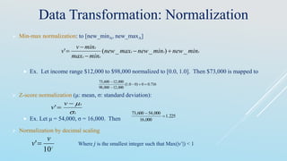 Data Transformation: Normalization
 Min-max normalization: to [new_minA, new_maxA]
 Ex. Let income range $12,000 to $98,000 normalized to [0.0, 1.0]. Then $73,000 is mapped to
 Z-score normalization (μ: mean, σ: standard deviation):
 Ex. Let μ = 54,000, σ = 16,000. Then
 Normalization by decimal scaling
AAA
AA
A
minnewminnewmaxnew
minmax
minv
v _)__(' 



716.00)00.1(
000,12000,98
000,12600,73



A
Av
v


'
225.1
000,16
000,54600,73


j
v
v
10
' Where j is the smallest integer such that Max(|ν’|) < 1
 