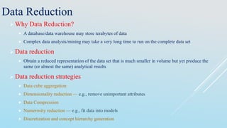 Data Reduction
 Why Data Reduction?
 A database/data warehouse may store terabytes of data
 Complex data analysis/mining may take a very long time to run on the complete data set
 Data reduction
 Obtain a reduced representation of the data set that is much smaller in volume but yet produce the
same (or almost the same) analytical results
 Data reduction strategies
 Data cube aggregation:
 Dimensionality reduction — e.g., remove unimportant attributes
 Data Compression
 Numerosity reduction — e.g., fit data into models
 Discretization and concept hierarchy generation
 
