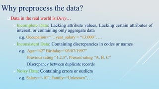 Data in the real world is Dirty…
 Incomplete Data: Lacking attribute values, Lacking certain attributes of
interest, or containing only aggregate data
e.g. Occupation=“ ”, year_salary = “13.000”, …
 Inconsistent Data: Containing discrepancies in codes or names
e.g. Age=“42” Birthday=“03/07/1997”
Previous rating “1,2,3”, Present rating “A, B, C”
Discrepancy between duplicate records
 Noisy Data: Containing errors or outliers
e.g. Salary=“-10”, Family=“Unknown”, …
Why preprocess the data?
 