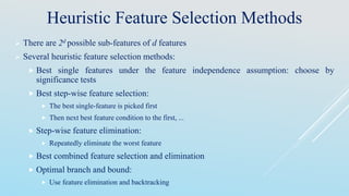 Heuristic Feature Selection Methods
 There are 2d possible sub-features of d features
 Several heuristic feature selection methods:
 Best single features under the feature independence assumption: choose by
significance tests
 Best step-wise feature selection:
 The best single-feature is picked first
 Then next best feature condition to the first, ...
 Step-wise feature elimination:
 Repeatedly eliminate the worst feature
 Best combined feature selection and elimination
 Optimal branch and bound:
 Use feature elimination and backtracking
 