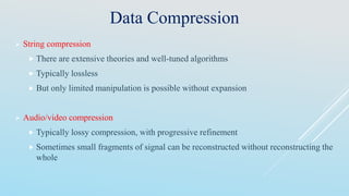 Data Compression
 String compression
 There are extensive theories and well-tuned algorithms
 Typically lossless
 But only limited manipulation is possible without expansion
 Audio/video compression
 Typically lossy compression, with progressive refinement
 Sometimes small fragments of signal can be reconstructed without reconstructing the
whole
 