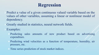 Regression
Predict a value of a given continuous valued variable based on the
values of other variables, assuming a linear or nonlinear model of
dependency.
Greatly studied in statistics, neural network fields.
Examples:
Predicting sales amounts of new product based on advertising
expenditure.
Predicting wind velocities as a function of temperature, humidity, air
pressure, etc.
Time series prediction of stock market indices.
 