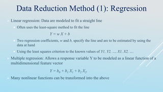 Data Reduction Method (1): Regression
 Linear regression: Data are modeled to fit a straight line
 Often uses the least-square method to fit the line
Y = w X + b
 Two regression coefficients, w and b, specify the line and are to be estimated by using the
data at hand
 Using the least squares criterion to the known values of Y1, Y2, …, X1, X2, ….
 Multiple regression: Allows a response variable Y to be modeled as a linear function of a
multidimensional feature vector
Y = b0 + b1 X1 + b2 X2.
 Many nonlinear functions can be transformed into the above
 