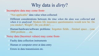 Why data is dirty?
Incomplete data may come from-
 “Not applicable” data value when collected:
 Different considerations between the time when the data was collected and
when it is analyzed: Modern life insurance questionnaires would now be: Do
you smoke?, Weight?, Do you drink?, …
 Human/hardware/software problems: forgotten fields…/limited space…/year
2000 problem … etc.
Noisy data (Incorrect values) may come from-
 Faulty data collection instruments
 Human or computer error at data entry
 Errors in data transmission etc.
 