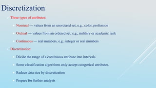 Discretization
 Three types of attributes:
 Nominal — values from an unordered set, e.g., color, profession
 Ordinal — values from an ordered set, e.g., military or academic rank
 Continuous — real numbers, e.g., integer or real numbers
 Discretization:
 Divide the range of a continuous attribute into intervals
 Some classification algorithms only accept categorical attributes.
 Reduce data size by discretization
 Prepare for further analysis
 