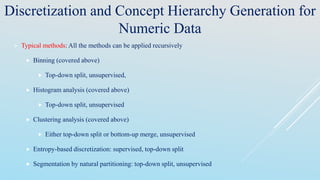 Discretization and Concept Hierarchy Generation for
Numeric Data
 Typical methods: All the methods can be applied recursively
 Binning (covered above)
 Top-down split, unsupervised,
 Histogram analysis (covered above)
 Top-down split, unsupervised
 Clustering analysis (covered above)
 Either top-down split or bottom-up merge, unsupervised
 Entropy-based discretization: supervised, top-down split
 Segmentation by natural partitioning: top-down split, unsupervised
 