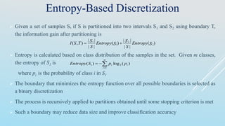 Entropy-Based Discretization
 Given a set of samples S, if S is partitioned into two intervals S1 and S2 using boundary T,
the information gain after partitioning is
 Entropy is calculated based on class distribution of the samples in the set. Given m classes,
the entropy of S1 is
where pi is the probability of class i in S1
 The boundary that minimizes the entropy function over all possible boundaries is selected as
a binary discretization
 The process is recursively applied to partitions obtained until some stopping criterion is met
 Such a boundary may reduce data size and improve classification accuracy
)(
||
||
)(
||
||
),( 2
2
1
1
SEntropy
S
S
SEntropy
S
S
TSI 


m
i
ii ppSEntropy
1
21 )(log)(
 