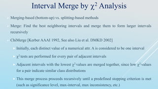 Interval Merge by 2 Analysis
 Merging-based (bottom-up) vs. splitting-based methods
 Merge: Find the best neighboring intervals and merge them to form larger intervals
recursively
 ChiMerge [Kerber AAAI 1992, See also Liu et al. DMKD 2002]
 Initially, each distinct value of a numerical attr. A is considered to be one interval
 2 tests are performed for every pair of adjacent intervals
 Adjacent intervals with the lowest 2 values are merged together, since low 2 values
for a pair indicate similar class distributions
 This merge process proceeds recursively until a predefined stopping criterion is met
(such as significance level, max-interval, max inconsistency, etc.)
 