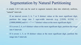 Segmentation by Natural Partitioning
 A simple 3-4-5 rule can be used to segment numeric data into relatively uniform,
“natural” intervals.
 If an interval covers 3, 6, 7 or 9 distinct values at the most significant digit,
partition the range into 3 equi-width intervals (e.g. [12030, 81254] =>
[10000,80000] and 8-1 = 7 => 7 distinct values at the most significant digit)
 If it covers 2, 4, or 8 distinct values at the most significant digit, partition the range
into 4 intervals
 If it covers 1, 5, or 10 distinct values at the most significant digit, partition the
range into 5 intervals
 