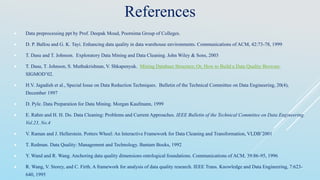 References
 Data preprocessing ppt by Prof. Deepak Moud, Poornima Group of Colleges.
 D. P. Ballou and G. K. Tayi. Enhancing data quality in data warehouse environments. Communications of ACM, 42:73-78, 1999
 T. Dasu and T. Johnson. Exploratory Data Mining and Data Cleaning. John Wiley & Sons, 2003
 T. Dasu, T. Johnson, S. Muthukrishnan, V. Shkapenyuk. Mining Database Structure; Or, How to Build a Data Quality Browser.
SIGMOD’02.
 H.V. Jagadish et al., Special Issue on Data Reduction Techniques. Bulletin of the Technical Committee on Data Engineering, 20(4),
December 1997
 D. Pyle. Data Preparation for Data Mining. Morgan Kaufmann, 1999
 E. Rahm and H. H. Do. Data Cleaning: Problems and Current Approaches. IEEE Bulletin of the Technical Committee on Data Engineering.
Vol.23, No.4
 V. Raman and J. Hellerstein. Potters Wheel: An Interactive Framework for Data Cleaning and Transformation, VLDB’2001
 T. Redman. Data Quality: Management and Technology. Bantam Books, 1992
 Y. Wand and R. Wang. Anchoring data quality dimensions ontological foundations. Communications of ACM, 39:86-95, 1996
 R. Wang, V. Storey, and C. Firth. A framework for analysis of data quality research. IEEE Trans. Knowledge and Data Engineering, 7:623-
640, 1995
 