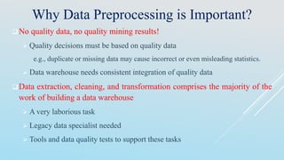 Why Data Preprocessing is Important?
No quality data, no quality mining results!
 Quality decisions must be based on quality data
e.g., duplicate or missing data may cause incorrect or even misleading statistics.
 Data warehouse needs consistent integration of quality data
Data extraction, cleaning, and transformation comprises the majority of the
work of building a data warehouse
 A very laborious task
 Legacy data specialist needed
 Tools and data quality tests to support these tasks
 