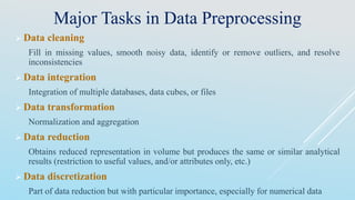 Major Tasks in Data Preprocessing
 Data cleaning
Fill in missing values, smooth noisy data, identify or remove outliers, and resolve
inconsistencies
 Data integration
Integration of multiple databases, data cubes, or files
 Data transformation
Normalization and aggregation
 Data reduction
Obtains reduced representation in volume but produces the same or similar analytical
results (restriction to useful values, and/or attributes only, etc.)
 Data discretization
Part of data reduction but with particular importance, especially for numerical data
 