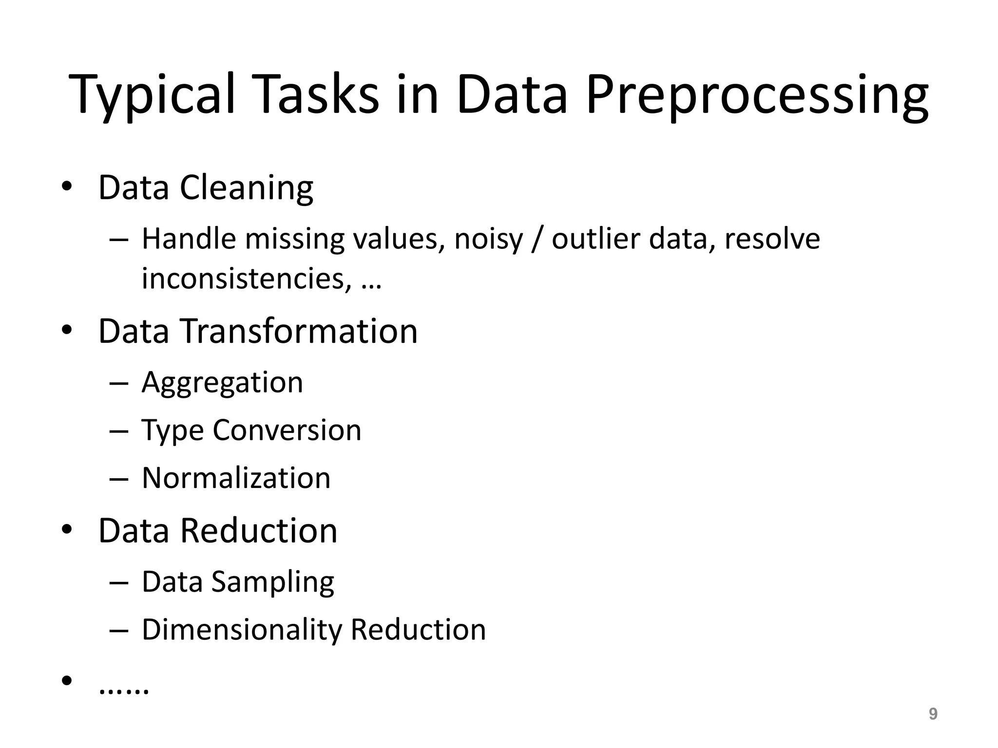 Typical Tasks in Data Preprocessing
• Data Cleaning
– Handle missing values, noisy / outlier data, resolve
inconsistencies, …
• Data Transformation
– Aggregation
– Type Conversion
– Normalization
• Data Reduction
– Data Sampling
– Dimensionality Reduction
• ……
9
 