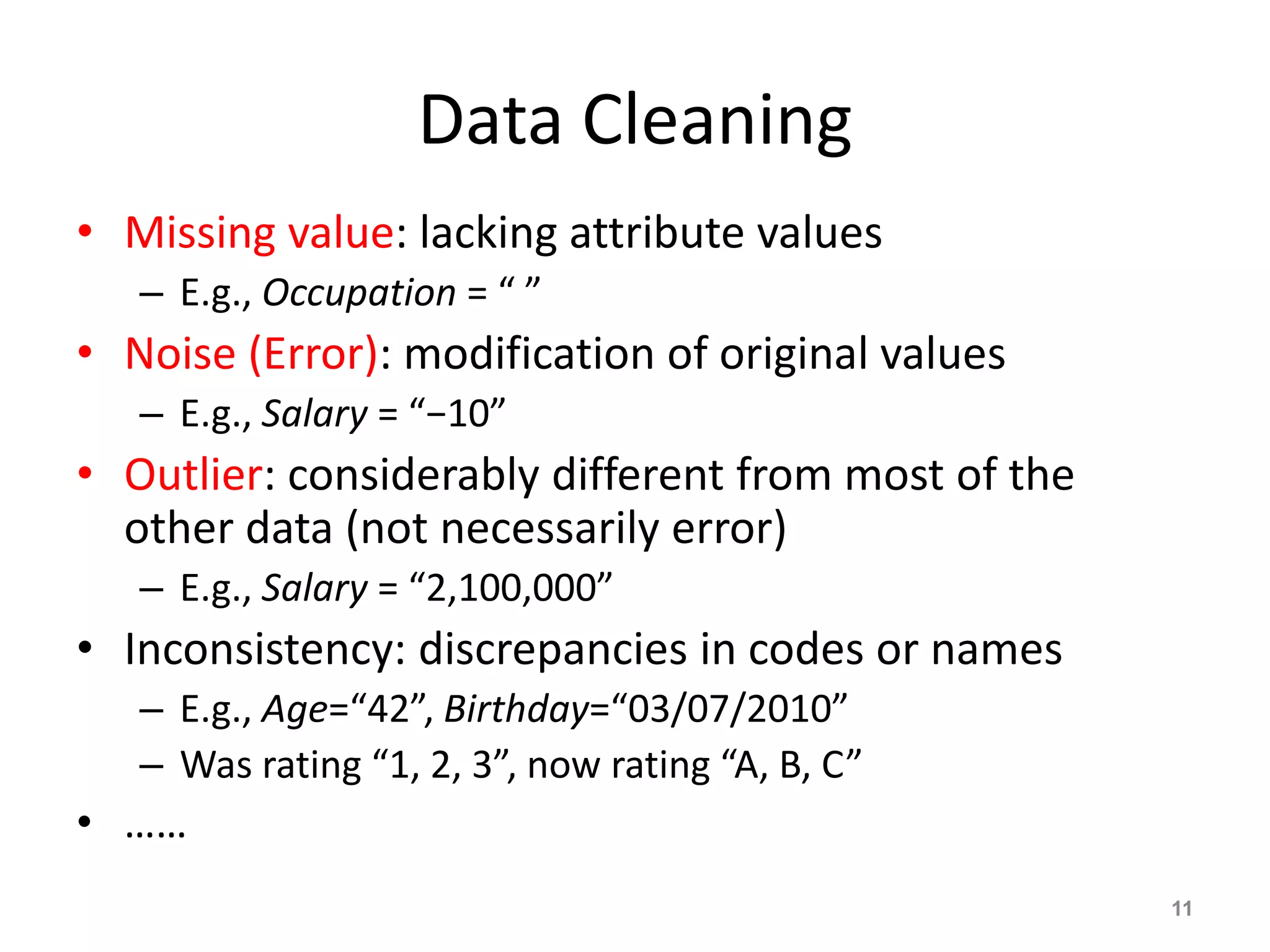 Data Cleaning
• Missing value: lacking attribute values
– E.g., Occupation = “ ”
• Noise (Error): modification of original values
– E.g., Salary = “−10”
• Outlier: considerably different from most of the
other data (not necessarily error)
– E.g., Salary = “2,100,000”
• Inconsistency: discrepancies in codes or names
– E.g., Age=“42”, Birthday=“03/07/2010”
– Was rating “1, 2, 3”, now rating “A, B, C”
• ……
11
 