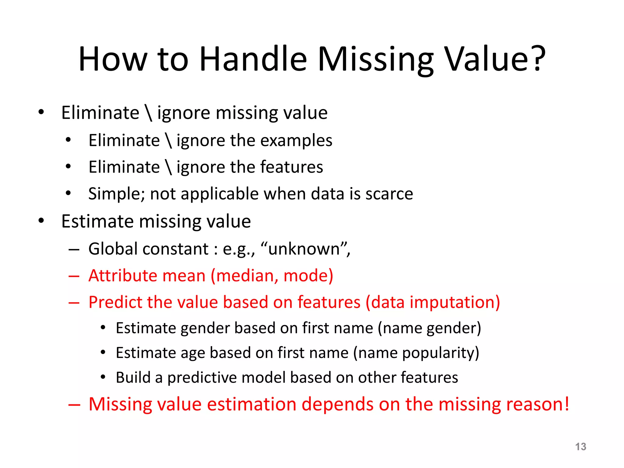How to Handle Missing Value?
• Eliminate  ignore missing value
• Eliminate  ignore the examples
• Eliminate  ignore the features
• Simple; not applicable when data is scarce
• Estimate missing value
– Global constant : e.g., “unknown”,
– Attribute mean (median, mode)
– Predict the value based on features (data imputation)
• Estimate gender based on first name (name gender)
• Estimate age based on first name (name popularity)
• Build a predictive model based on other features
– Missing value estimation depends on the missing reason!
13
 