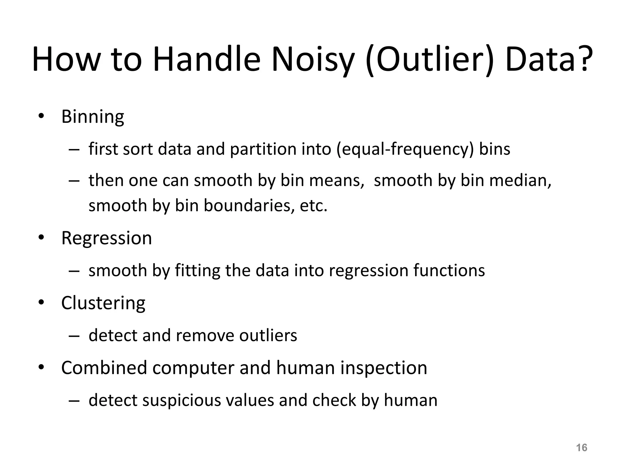 How to Handle Noisy (Outlier) Data?
• Binning
– first sort data and partition into (equal-frequency) bins
– then one can smooth by bin means, smooth by bin median,
smooth by bin boundaries, etc.
• Regression
– smooth by fitting the data into regression functions
• Clustering
– detect and remove outliers
• Combined computer and human inspection
– detect suspicious values and check by human
16
 