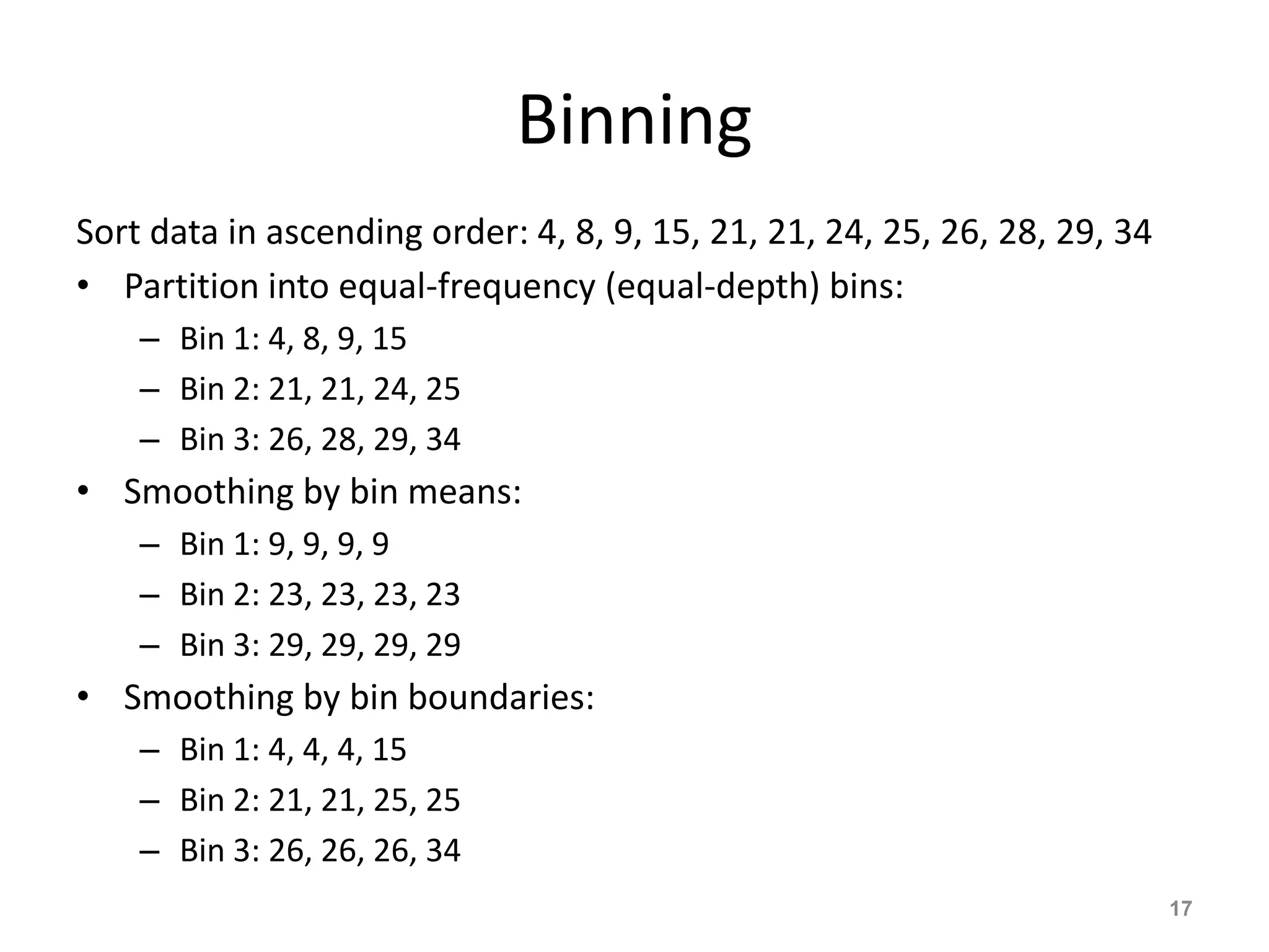 Binning
Sort data in ascending order: 4, 8, 9, 15, 21, 21, 24, 25, 26, 28, 29, 34
• Partition into equal-frequency (equal-depth) bins:
– Bin 1: 4, 8, 9, 15
– Bin 2: 21, 21, 24, 25
– Bin 3: 26, 28, 29, 34
• Smoothing by bin means:
– Bin 1: 9, 9, 9, 9
– Bin 2: 23, 23, 23, 23
– Bin 3: 29, 29, 29, 29
• Smoothing by bin boundaries:
– Bin 1: 4, 4, 4, 15
– Bin 2: 21, 21, 25, 25
– Bin 3: 26, 26, 26, 34
17
 