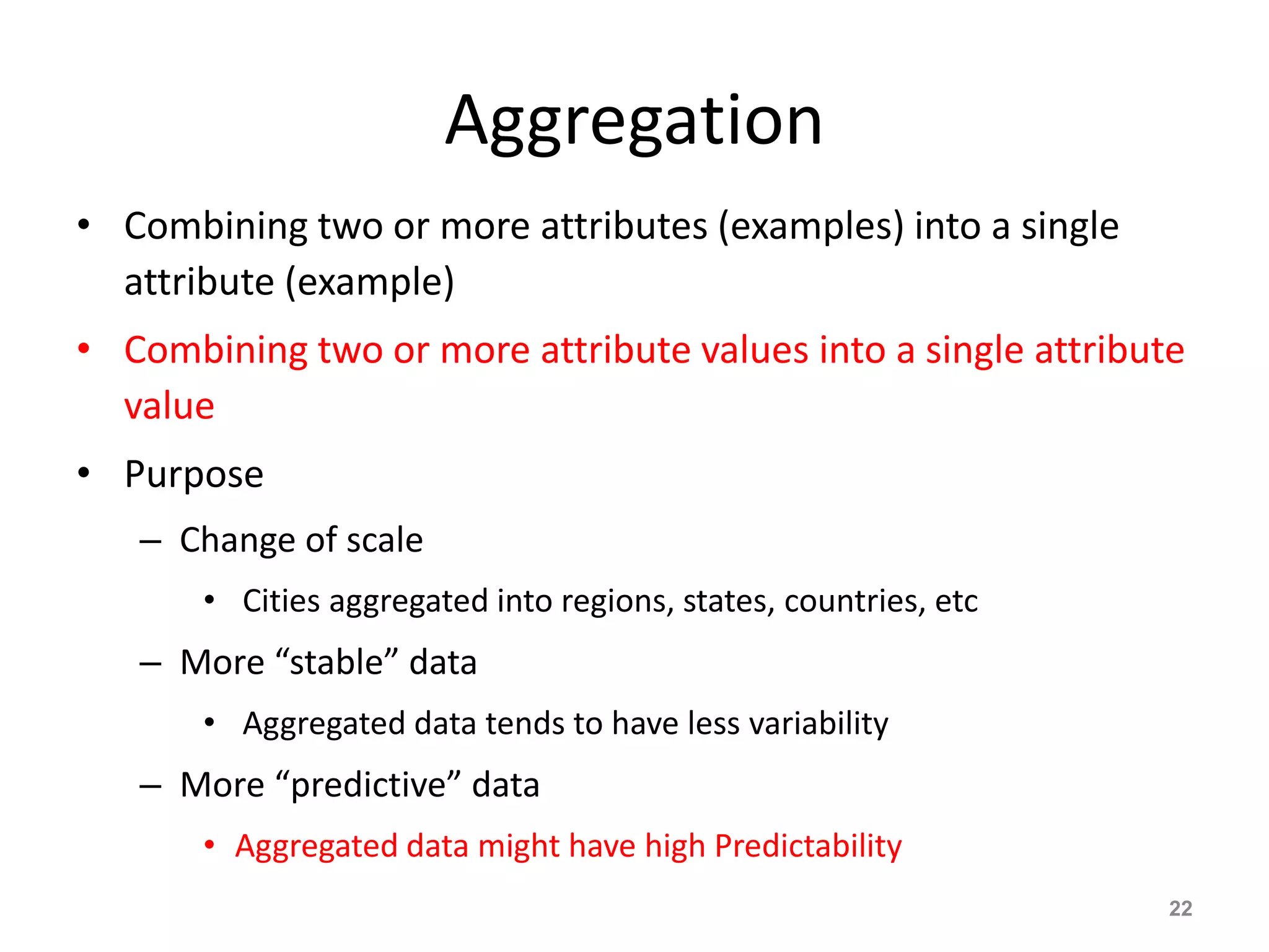 Aggregation
• Combining two or more attributes (examples) into a single
attribute (example)
• Combining two or more attribute values into a single attribute
value
• Purpose
– Change of scale
• Cities aggregated into regions, states, countries, etc
– More “stable” data
• Aggregated data tends to have less variability
– More “predictive” data
• Aggregated data might have high Predictability
22
 