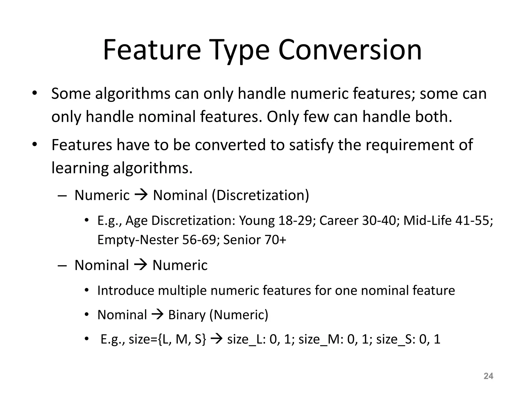 Feature Type Conversion
• Some algorithms can only handle numeric features; some can
only handle nominal features. Only few can handle both.
• Features have to be converted to satisfy the requirement of
learning algorithms.
– Numeric  Nominal (Discretization)
• E.g., Age Discretization: Young 18-29; Career 30-40; Mid-Life 41-55;
Empty-Nester 56-69; Senior 70+
– Nominal  Numeric
• Introduce multiple numeric features for one nominal feature
• Nominal  Binary (Numeric)
• E.g., size={L, M, S}  size_L: 0, 1; size_M: 0, 1; size_S: 0, 1
24
 