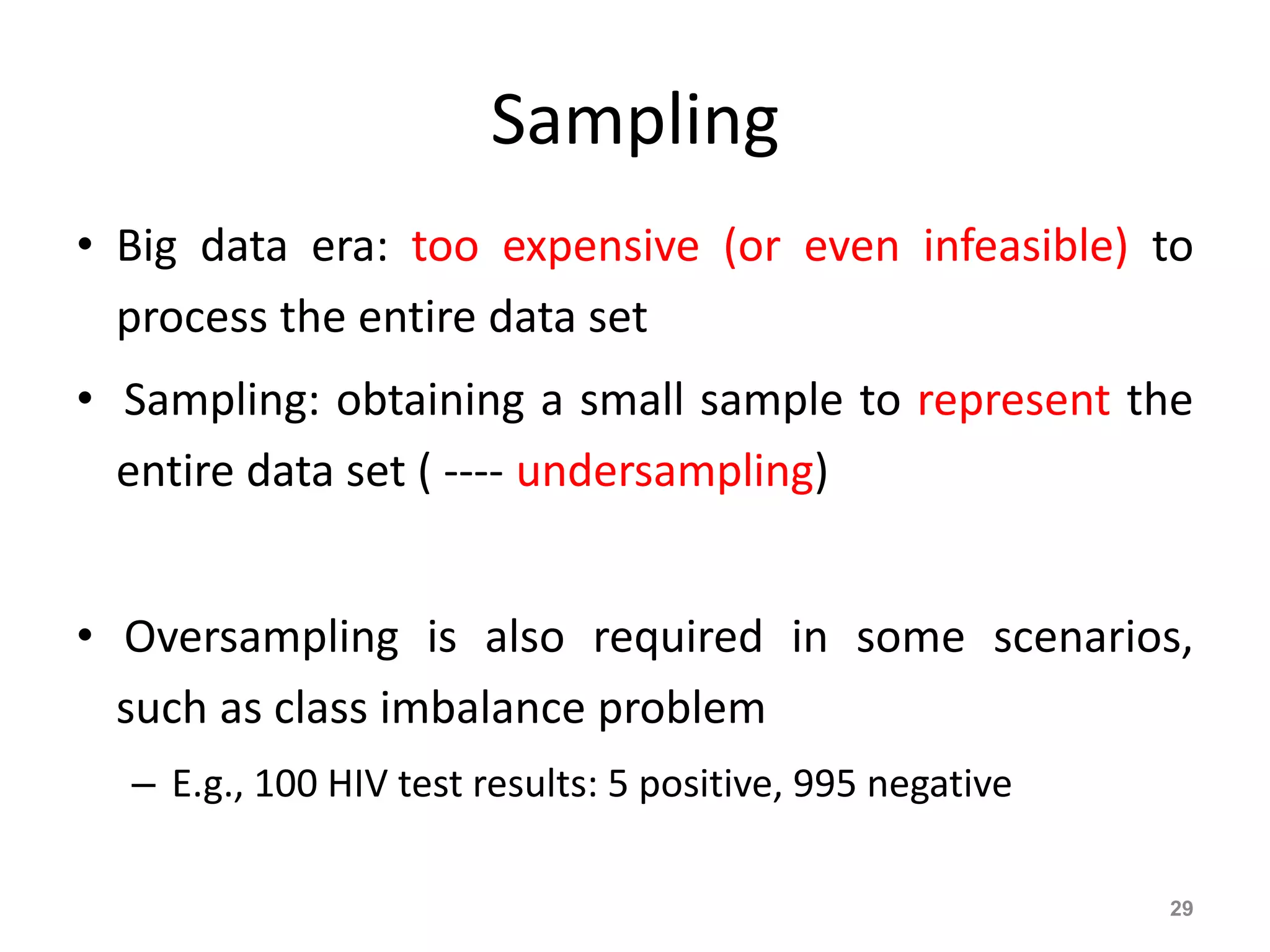 Sampling
• Big data era: too expensive (or even infeasible) to
process the entire data set
• Sampling: obtaining a small sample to represent the
entire data set ( ---- undersampling)
• Oversampling is also required in some scenarios,
such as class imbalance problem
– E.g., 100 HIV test results: 5 positive, 995 negative
29
 