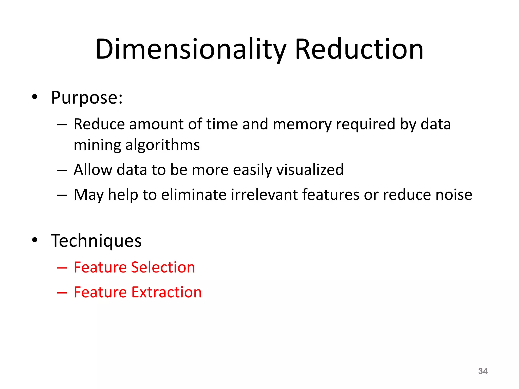 Dimensionality Reduction
• Purpose:
– Reduce amount of time and memory required by data
mining algorithms
– Allow data to be more easily visualized
– May help to eliminate irrelevant features or reduce noise
• Techniques
– Feature Selection
– Feature Extraction
34
 