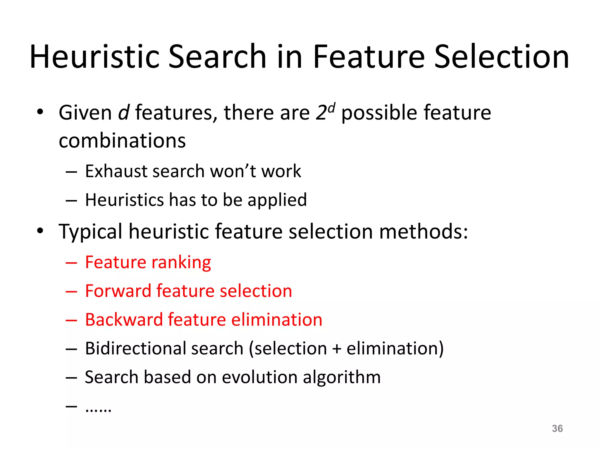 Heuristic Search in Feature Selection
• Given d features, there are 2d possible feature
combinations
– Exhaust search won’t work
– Heuristics has to be applied
• Typical heuristic feature selection methods:
– Feature ranking
– Forward feature selection
– Backward feature elimination
– Bidirectional search (selection + elimination)
– Search based on evolution algorithm
– ……
36
 