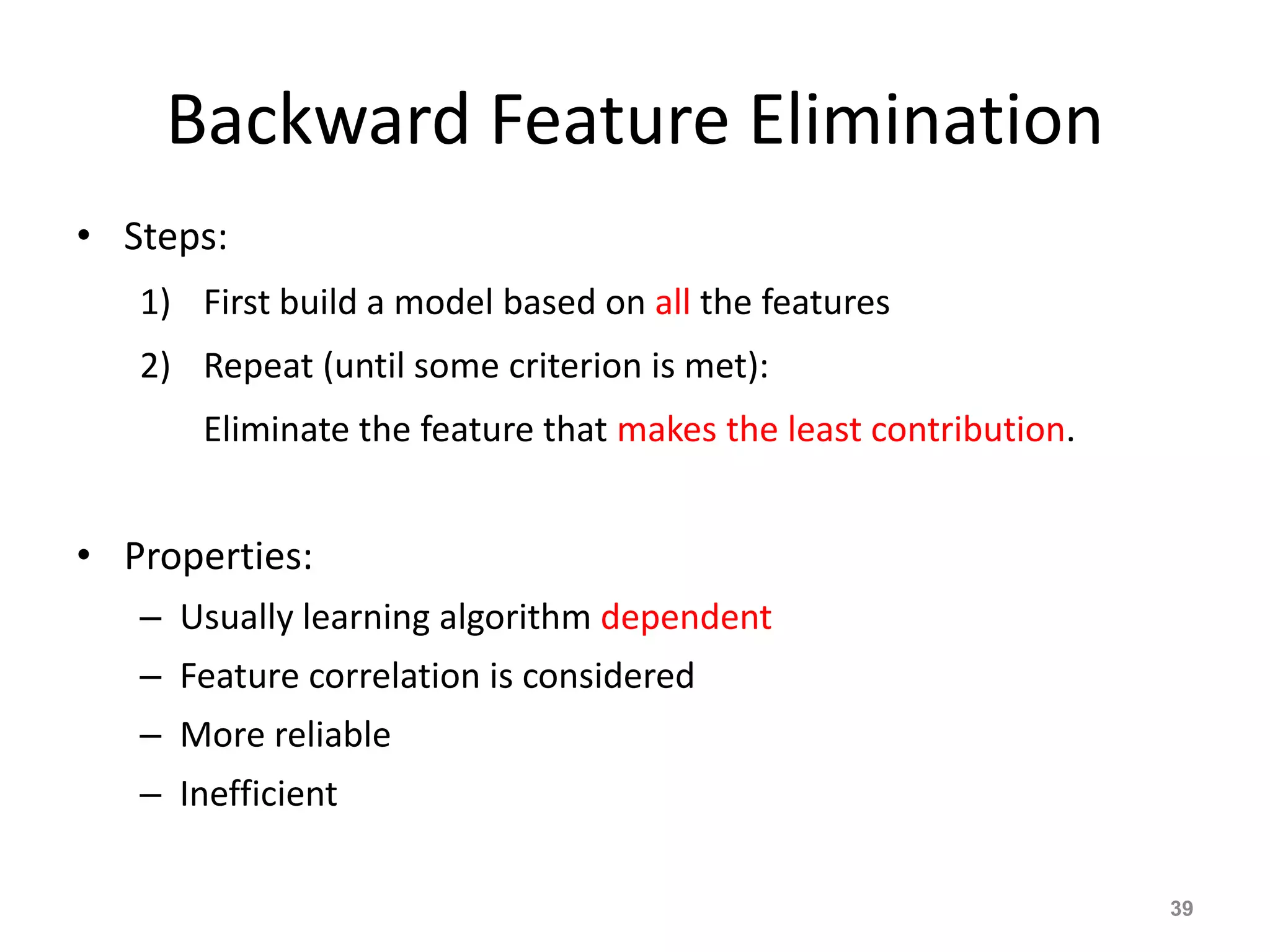 Backward Feature Elimination
• Steps:
1) First build a model based on all the features
2) Repeat (until some criterion is met):
Eliminate the feature that makes the least contribution.
• Properties:
– Usually learning algorithm dependent
– Feature correlation is considered
– More reliable
– Inefficient
39
 